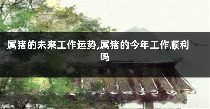 属猪的未来工作运势,属猪的今年工作顺利吗