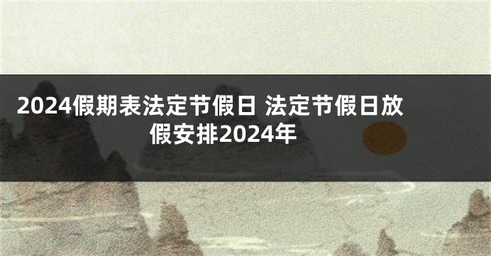 2024假期表法定节假日 法定节假日放假安排2024年