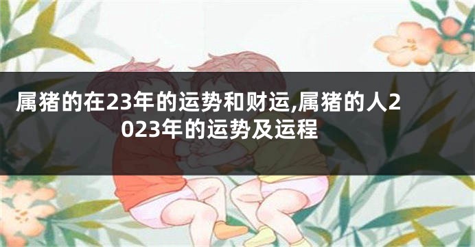 属猪的在23年的运势和财运,属猪的人2023年的运势及运程