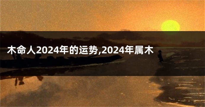 木命人2024年的运势,2024年属木