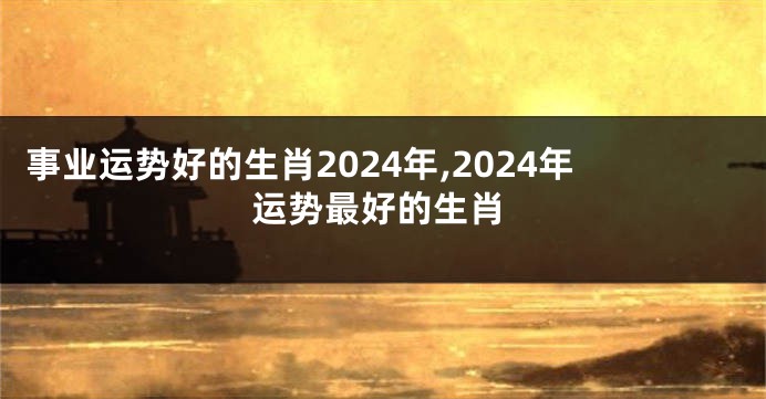 事业运势好的生肖2024年,2024年运势最好的生肖