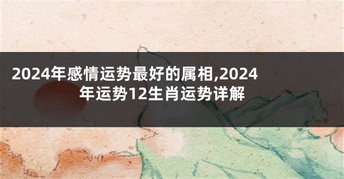 2024年感情运势最好的属相,2024年运势12生肖运势详解