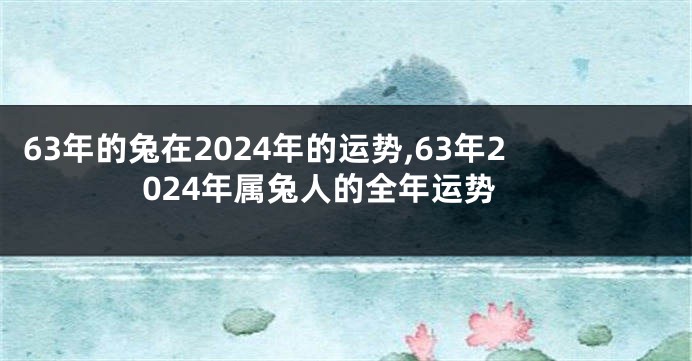 63年的兔在2024年的运势,63年2024年属兔人的全年运势