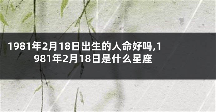 1981年2月18日出生的人命好吗,1981年2月18日是什么星座