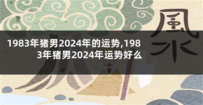 1983年猪男2024年的运势,1983年猪男2024年运势好么