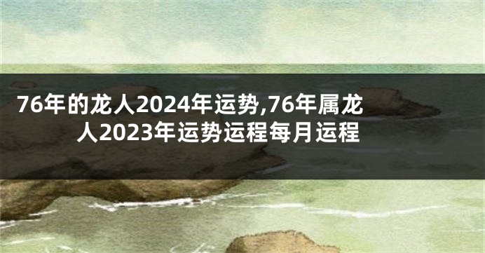 76年的龙人2024年运势,76年属龙人2023年运势运程每月运程