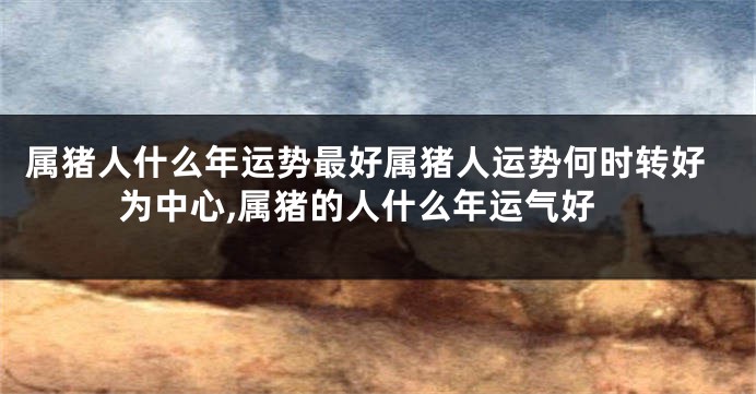 属猪人什么年运势最好属猪人运势何时转好为中心,属猪的人什么年运气好