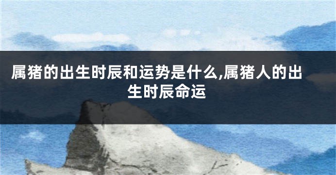 属猪的出生时辰和运势是什么,属猪人的出生时辰命运