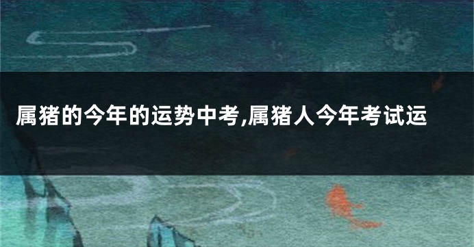 属猪的今年的运势中考,属猪人今年考试运
