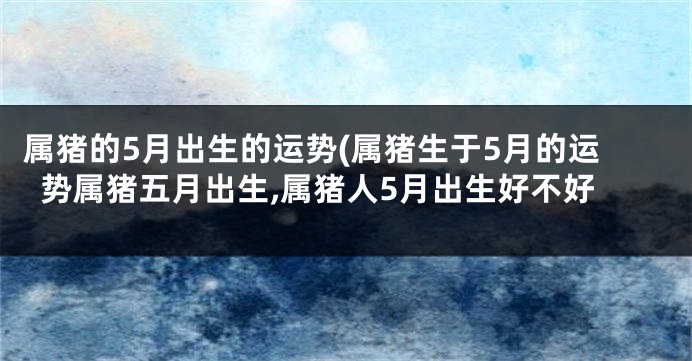 属猪的5月出生的运势(属猪生于5月的运势属猪五月出生,属猪人5月出生好不好