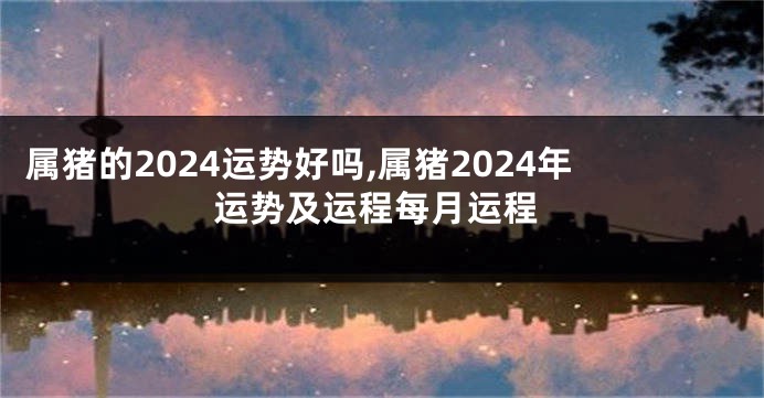 属猪的2024运势好吗,属猪2024年运势及运程每月运程
