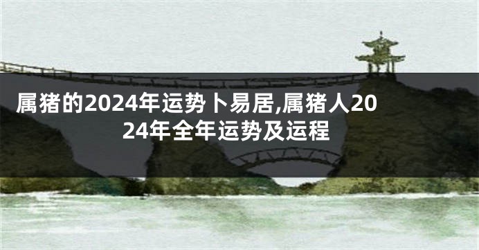 属猪的2024年运势卜易居,属猪人2024年全年运势及运程
