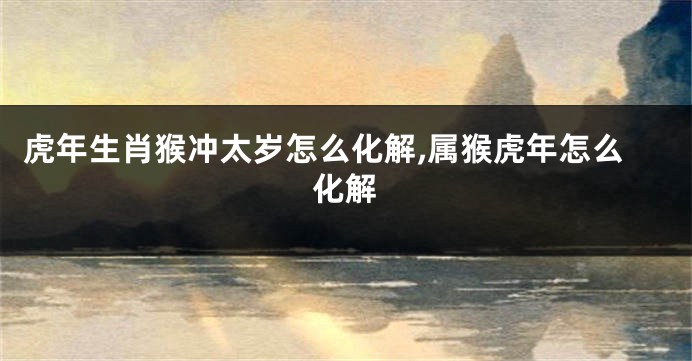 虎年生肖猴冲太岁怎么化解,属猴虎年怎么化解