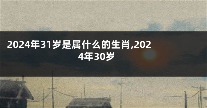 2024年31岁是属什么的生肖,2024年30岁