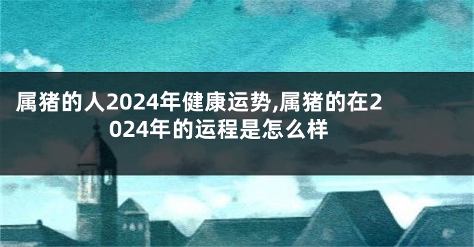 属猪的人2024年健康运势,属猪的在2024年的运程是怎么样