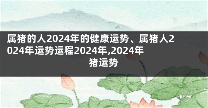 属猪的人2024年的健康运势、属猪人2024年运势运程2024年,2024年猪运势