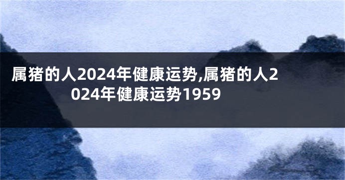 属猪的人2024年健康运势,属猪的人2024年健康运势1959