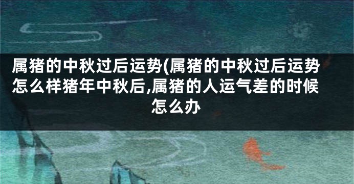 属猪的中秋过后运势(属猪的中秋过后运势怎么样猪年中秋后,属猪的人运气差的时候怎么办