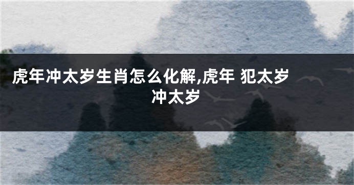 虎年冲太岁生肖怎么化解,虎年 犯太岁 冲太岁
