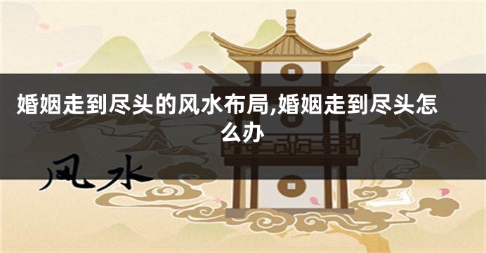 婚姻走到尽头的风水布局,婚姻走到尽头怎么办