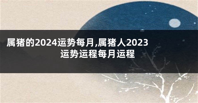 属猪的2024运势每月,属猪人2023运势运程每月运程
