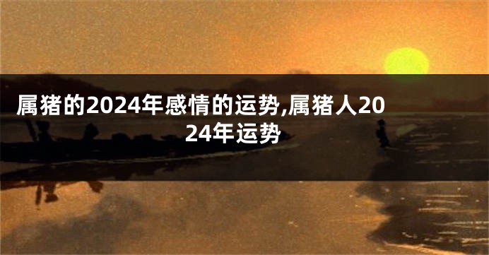 属猪的2024年感情的运势,属猪人2024年运势