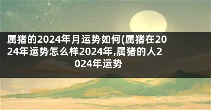 属猪的2024年月运势如何(属猪在2024年运势怎么样2024年,属猪的人2024年运势