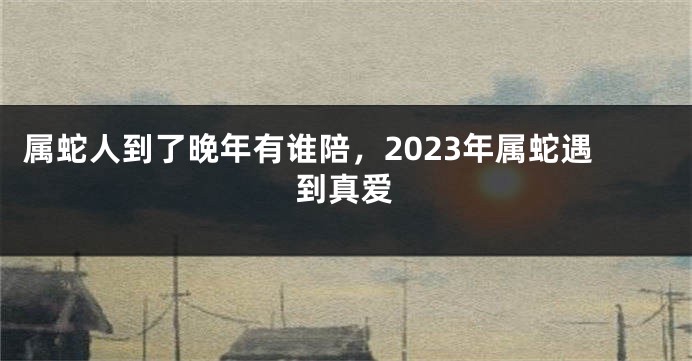 属蛇人到了晚年有谁陪，2023年属蛇遇到真爱