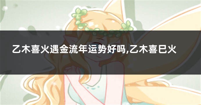 乙木喜火遇金流年运势好吗,乙木喜巳火