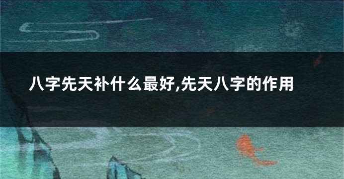 八字先天补什么最好,先天八字的作用