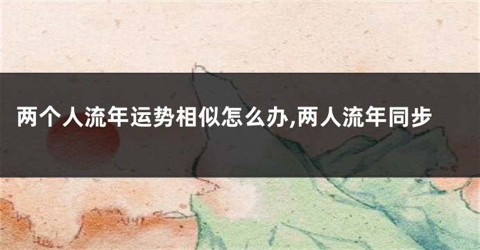 两个人流年运势相似怎么办,两人流年同步