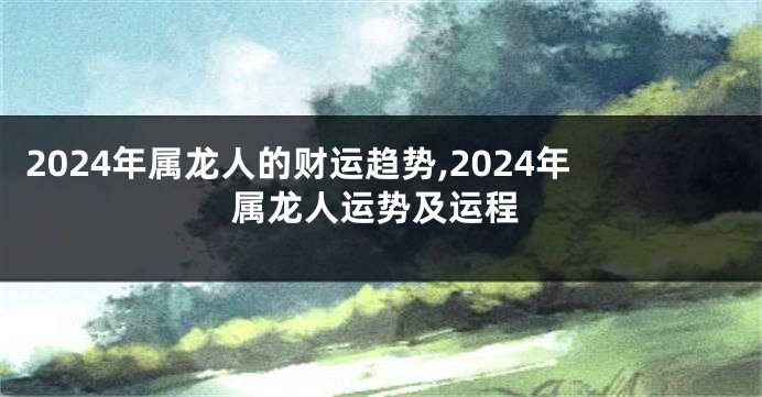 2024年属龙人的财运趋势,2024年属龙人运势及运程
