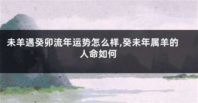 未羊遇癸卯流年运势怎么样,癸未年属羊的人命如何