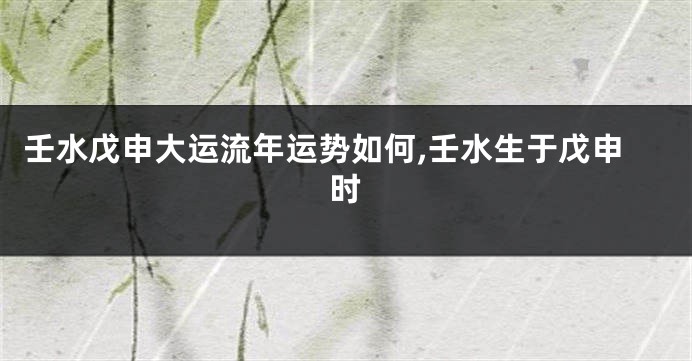 壬水戊申大运流年运势如何,壬水生于戊申时