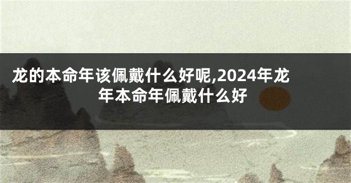 龙的本命年该佩戴什么好呢,2024年龙年本命年佩戴什么好