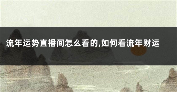 流年运势直播间怎么看的,如何看流年财运