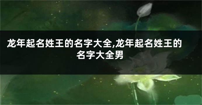 龙年起名姓王的名字大全,龙年起名姓王的名字大全男