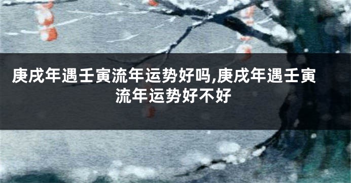 庚戌年遇壬寅流年运势好吗,庚戌年遇壬寅流年运势好不好