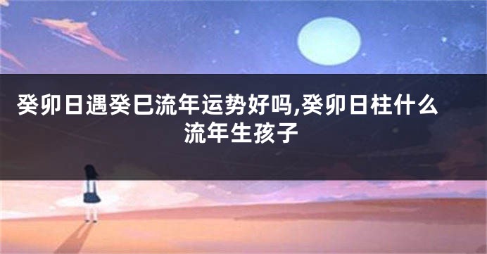 癸卯日遇癸巳流年运势好吗,癸卯日柱什么流年生孩子