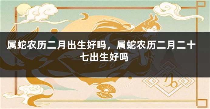 属蛇农历二月出生好吗，属蛇农历二月二十七出生好吗