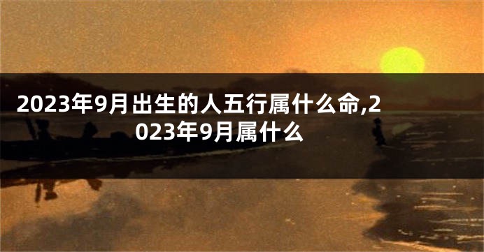 2023年9月出生的人五行属什么命,2023年9月属什么