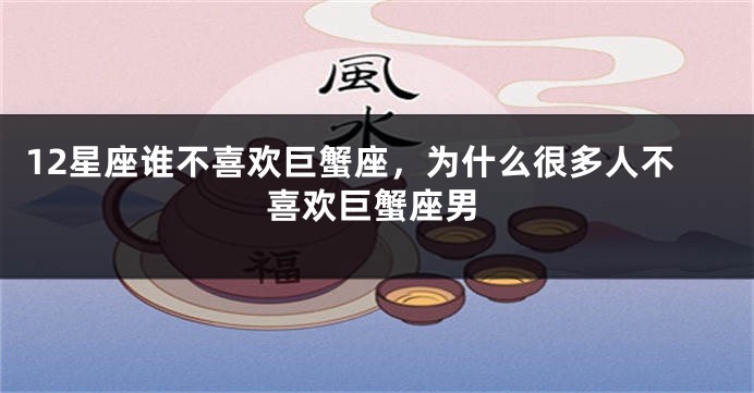12星座谁不喜欢巨蟹座，为什么很多人不喜欢巨蟹座男