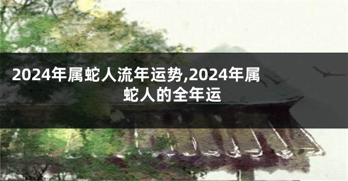 2024年属蛇人流年运势,2024年属蛇人的全年运