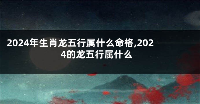 2024年生肖龙五行属什么命格,2024的龙五行属什么