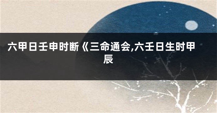 六甲日壬申时断《三命通会,六壬日生时甲辰