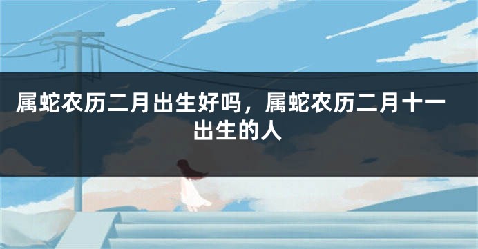 属蛇农历二月出生好吗，属蛇农历二月十一出生的人