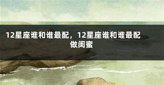 12星座谁和谁最配，12星座谁和谁最配做闺蜜