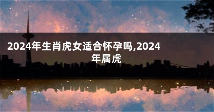 2024年生肖虎女适合怀孕吗,2024年属虎