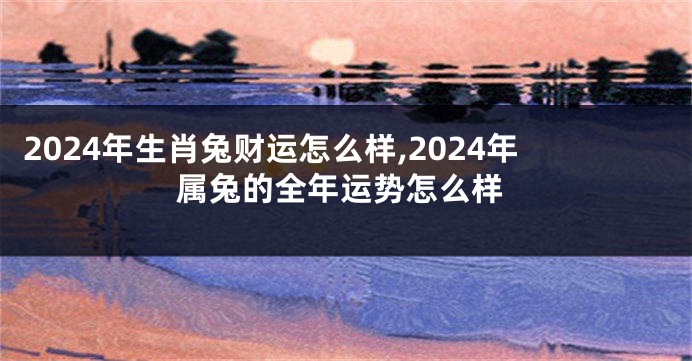 2024年生肖兔财运怎么样,2024年属兔的全年运势怎么样