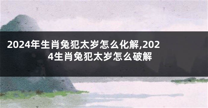 2024年生肖兔犯太岁怎么化解,2024生肖兔犯太岁怎么破解